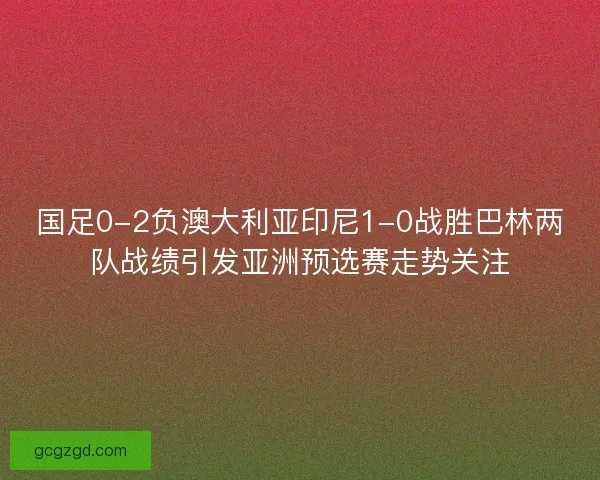 国足0-2负澳大利亚印尼1-0战胜巴林两队战绩引发亚洲预选赛走势关注