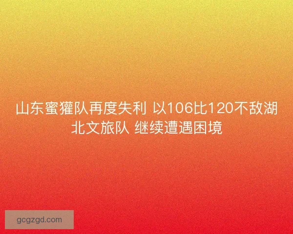 山东蜜獾队再度失利 以106比120不敌湖北文旅队 继续遭遇困境