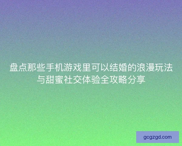 盘点那些手机游戏里可以结婚的浪漫玩法与甜蜜社交体验全攻略分享