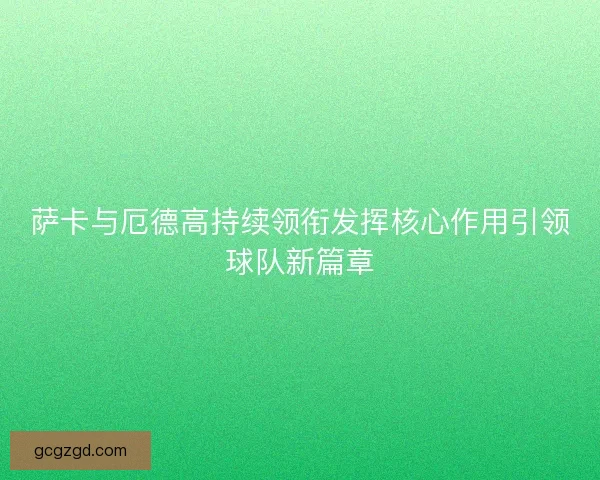 萨卡与厄德高持续领衔发挥核心作用引领球队新篇章