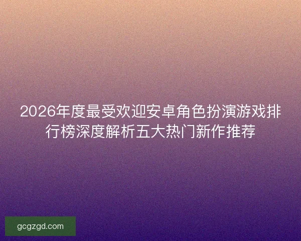 2026年度最受欢迎安卓角色扮演游戏排行榜深度解析五大热门新作推荐