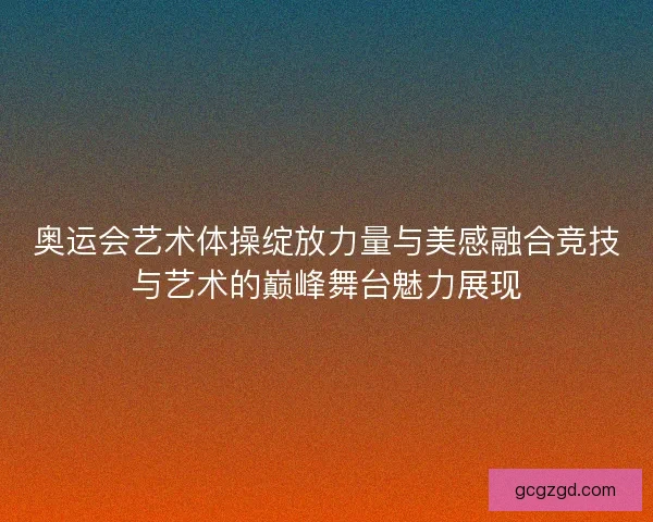 奥运会艺术体操绽放力量与美感融合竞技与艺术的巅峰舞台魅力展现