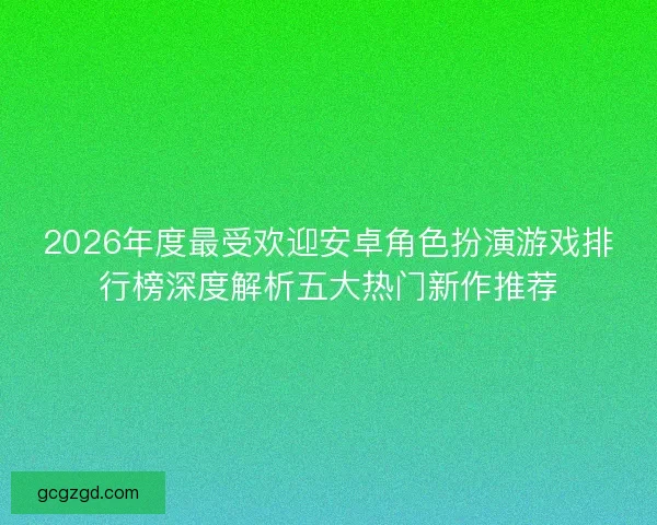 2026年度最受欢迎安卓角色扮演游戏排行榜深度解析五大热门新作推荐