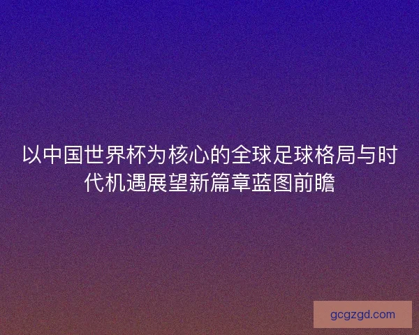 以中国世界杯为核心的全球足球格局与时代机遇展望新篇章蓝图前瞻